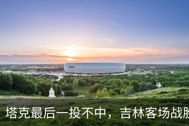 塔克最后一投不中，吉林客场战胜广厦收获两连胜