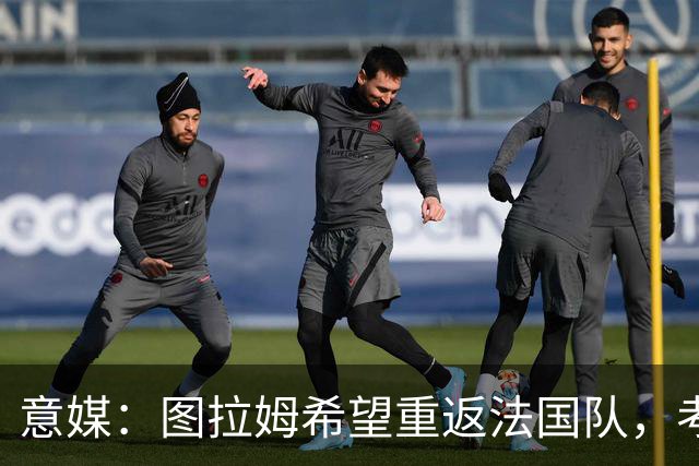 意媒：图拉姆希望重返法国队，考虑到他的表现完全可实现目标