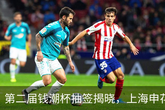 第二届钱潮杯抽签揭晓，上海申花身处B组强敌环伺，卫冕难度不小